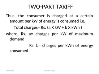 TWO-PART TARIFF
Thus, the consumer is charged at a certain
amount per kW of energy is consumed i.e.
Total charges= Rs. (a X kW + b X kWh )
where, Rs. a= charges per kW of maximum
demand
Rs. b= charges per kWh of energy
consumed
10/15/2012 Barjinder Singh
 