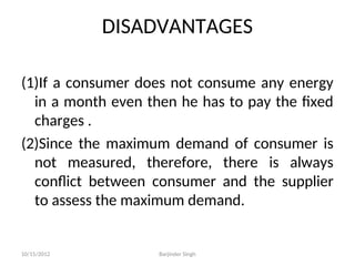 DISADVANTAGES
(1)If a consumer does not consume any energy
in a month even then he has to pay the fixed
charges .
(2)Since the maximum demand of consumer is
not measured, therefore, there is always
conflict between consumer and the supplier
to assess the maximum demand.
10/15/2012 Barjinder Singh
 