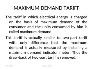 MAXIMUM DEMAND TARIFF
The tariff in which electrical energy is charged
on the basis of maximum demand of the
consumer and the units consumed by him is
called maximum demand.
This tariff is actually similar to two-part tariff
with only difference that the maximum
demand is actually measured by installing a
maximum demand indicator meter. Thus the
draw-back of two-part tariff is removed.
10/15/2012 Barjinder Singh
 