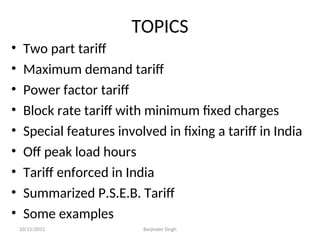 TOPICS
• Two part tariff
• Maximum demand tariff
• Power factor tariff
• Block rate tariff with minimum fixed charges
• Special features involved in fixing a tariff in India
• Off peak load hours
• Tariff enforced in India
• Summarized P.S.E.B. Tariff
• Some examples
10/15/2012 Barjinder Singh
 