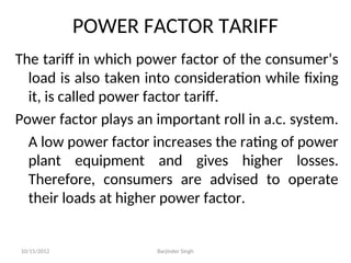 POWER FACTOR TARIFF
The tariff in which power factor of the consumer’s
load is also taken into consideration while fixing
it, is called power factor tariff.
Power factor plays an important roll in a.c. system.
A low power factor increases the rating of power
plant equipment and gives higher losses.
Therefore, consumers are advised to operate
their loads at higher power factor.
10/15/2012 Barjinder Singh
 
