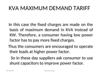 KVA MAXIMUM DEMAND TARIFF
In this case the fixed charges are made on the
basis of maximum demand in KVA instead of
KW. Therefore, a consumer having low power
factor has to pay more fixed charges.
Thus the consumers are encouraged to operate
their loads at higher power factor.
So in these day suppliers ask consumer to use
shunt capacitors to improve power factor.
10/15/2012 Barjinder Singh
 