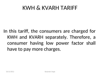 KWH & KVARH TARIFF
In this tariff, the consumers are charged for
KWH and KVARH separately. Therefore, a
consumer having low power factor shall
have to pay more charges.
10/15/2012 Barjinder Singh
 