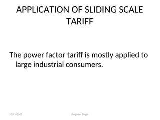 APPLICATION OF SLIDING SCALE
TARIFF
The power factor tariff is mostly applied to
large industrial consumers.
10/15/2012 Barjinder Singh
 