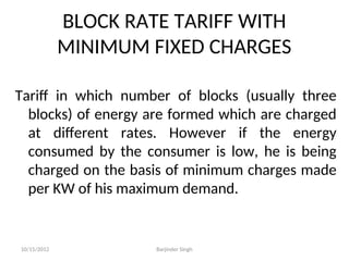 BLOCK RATE TARIFF WITH
MINIMUM FIXED CHARGES
Tariff in which number of blocks (usually three
blocks) of energy are formed which are charged
at different rates. However if the energy
consumed by the consumer is low, he is being
charged on the basis of minimum charges made
per KW of his maximum demand.
10/15/2012 Barjinder Singh
 