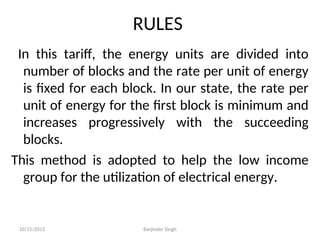 RULES
In this tariff, the energy units are divided into
number of blocks and the rate per unit of energy
is fixed for each block. In our state, the rate per
unit of energy for the first block is minimum and
increases progressively with the succeeding
blocks.
This method is adopted to help the low income
group for the utilization of electrical energy.
10/15/2012 Barjinder Singh
 
