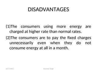 DISADVANTAGES
(1)The consumers using more energy are
charged at higher rate than normal rates.
(2)The consumers are to pay the fixed charges
unnecessarily even when they do not
consume energy at all in a month.
10/15/2012 Barjinder Singh
 