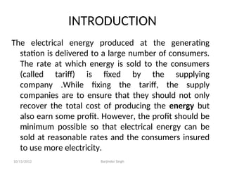 INTRODUCTION
The electrical energy produced at the generating
station is delivered to a large number of consumers.
The rate at which energy is sold to the consumers
(called tariff) is fixed by the supplying
company .While fixing the tariff, the supply
companies are to ensure that they should not only
recover the total cost of producing the energy but
also earn some profit. However, the profit should be
minimum possible so that electrical energy can be
sold at reasonable rates and the consumers insured
to use more electricity.
10/15/2012 Barjinder Singh
 