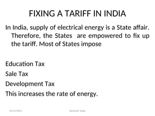 FIXING A TARIFF IN INDIA
In India, supply of electrical energy is a State affair.
Therefore, the States are empowered to fix up
the tariff. Most of States impose
Education Tax
Sale Tax
Development Tax
This increases the rate of energy.
10/15/2012 Barjinder Singh
 