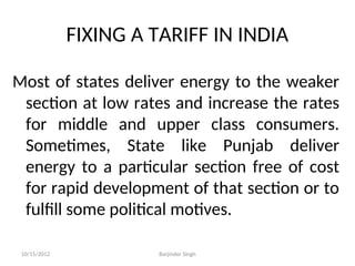 FIXING A TARIFF IN INDIA
Most of states deliver energy to the weaker
section at low rates and increase the rates
for middle and upper class consumers.
Sometimes, State like Punjab deliver
energy to a particular section free of cost
for rapid development of that section or to
fulfill some political motives.
10/15/2012 Barjinder Singh
 
