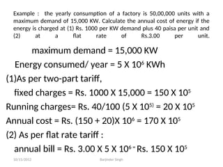 Example : the yearly consumption of a factory is 50,00,000 units with a
maximum demand of 15,000 KW. Calculate the annual cost of energy if the
energy is charged at (1) Rs. 1000 per KW demand plus 40 paisa per unit and
(2) at a flat rate of Rs.3.00 per unit.
maximum demand = 15,000 KW
Energy consumed/ year = 5 X 106
KWh
(1)As per two-part tariff,
fixed charges = Rs. 1000 X 15,000 = 150 X 105
Running charges= Rs. 40/100 (5 X 105)
= 20 X 105
Annual cost = Rs. (150 + 20)X 106
= 170 X 105
(2) As per flat rate tariff :
annual bill = Rs. 3.00 X 5 X 106 =
Rs. 150 X 105
10/15/2012 Barjinder Singh
 