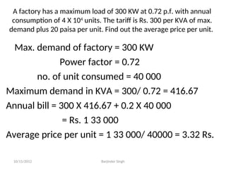 A factory has a maximum load of 300 KW at 0.72 p.f. with annual
consumption of 4 X 104
units. The tariff is Rs. 300 per KVA of max.
demand plus 20 paisa per unit. Find out the average price per unit.
Max. demand of factory = 300 KW
Power factor = 0.72
no. of unit consumed = 40 000
Maximum demand in KVA = 300/ 0.72 = 416.67
Annual bill = 300 X 416.67 + 0.2 X 40 000
= Rs. 1 33 000
Average price per unit = 1 33 000/ 40000 = 3.32 Rs.
10/15/2012 Barjinder Singh
 