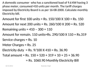A domestic consumer who has a sanctioned load of 9.6 KW having 3
phase meter, consumed 410 units per month. The tariff charges
imposed by Electricity Board is as per 16-08-2000. Calculate monthly
Electricity bill.
Amount for first 100 units = Rs. 150/100 X 100 = Rs. 150
Amount for next 200 units = Rs. 260/100 X 200 = Rs. 520
Remaining units = 410 – 300 = 110
Amount for remain. 110 units=Rs. 290/100 X 110 = Rs.319
Service charges = Rs. 10
Meter Charges = Rs. 25
Electricity duty = Rs. 9/100 X 410 = Rs. 36.90
Total amount = Rs. 150 + 520 + 319 + 10 + 25 + 36.90
= Rs. 1060.90 Monthly Electricity Bill
10/15/2012 Barjinder Singh
 