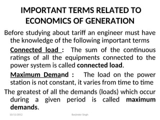 IMPORTANT TERMS RELATED TO
ECONOMICS OF GENERATION
Before studying about tariff an engineer must have
the knowledge of the following important terms
Connected load : The sum of the continuous
ratings of all the equipments connected to the
power system is called connected load.
Maximum Demand : The load on the power
station is not constant, it varies from time to time
The greatest of all the demands (loads) which occur
during a given period is called maximum
demands.
10/15/2012 Barjinder Singh
 