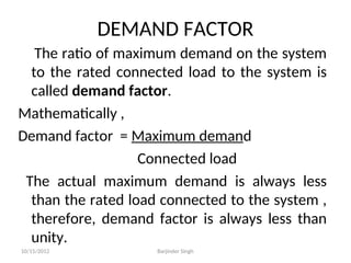 DEMAND FACTOR
The ratio of maximum demand on the system
to the rated connected load to the system is
called demand factor.
Mathematically ,
Demand factor = Maximum demand
Connected load
The actual maximum demand is always less
than the rated load connected to the system ,
therefore, demand factor is always less than
unity.
10/15/2012 Barjinder Singh
 