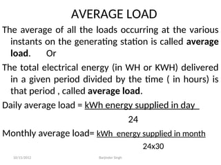AVERAGE LOAD
The average of all the loads occurring at the various
instants on the generating station is called average
load. Or
The total electrical energy (in WH or KWH) delivered
in a given period divided by the time ( in hours) is
that period , called average load.
Daily average load = kWh energy supplied in day
24
Monthly average load= kWh energy supplied in month
24x30
10/15/2012 Barjinder Singh
 
