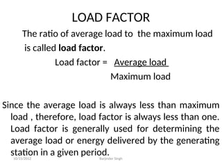 LOAD FACTOR
The ratio of average load to the maximum load
is called load factor.
Load factor = Average load
Maximum load
Since the average load is always less than maximum
load , therefore, load factor is always less than one.
Load factor is generally used for determining the
average load or energy delivered by the generating
station in a given period.
10/15/2012 Barjinder Singh
 