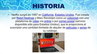 HISTORIA
• Netflix surgió en 1997 en California, Estados Unidos. Fue creada
por Reed Hastings y Marc Randolph como un videoclub con una
plataforma de video vía online o por correo postal (servicio
disponible sólo para Estados Unidos), que le proporciona al
suscriptor una cantidad ilimitada de alquiler de películas y series de
su catálogo.
 