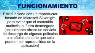 FUNCIONAMIENTO
• Esto funciona con un reproductor
basado en Microsoft Silverlight
para evitar que el contenido
audiovisual fuera descargado
(actualmente ofrece un servicio
de descarga de algunas películas
o capítulos de serie que sólo
pueden ser reproducidos en la
aplicación)
 