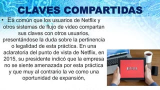 CLAVES COMPARTIDAS
• Es común que los usuarios de Netflix y
otros sistemas de flujo de video compartan
sus claves con otros usuarios,
presentándose la duda sobre la pertinencia
o legalidad de esta práctica. En una
aclaratoria del punto de vista de Netflix, en
2015, su presidente indicó que la empresa
no se siente amenazada por esta práctica
y que muy al contrario la ve como una
oportunidad de expansión,
 