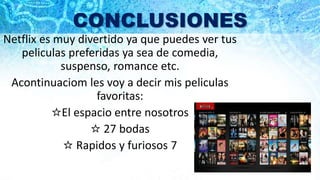 CONCLUSIONES
Netflix es muy divertido ya que puedes ver tus
peliculas preferidas ya sea de comedia,
suspenso, romance etc.
Acontinuaciom les voy a decir mis peliculas
favoritas:
☆El espacio entre nosotros
☆ 27 bodas
☆ Rapidos y furiosos 7
 