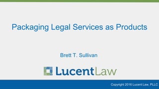 Packaging Legal Services as Products
Copyright 2016 Lucent Law, PLLC
Brett T. Sullivan
 