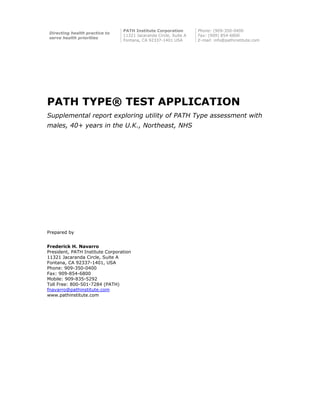 PATH TYPE® TEST APPLICATION
Supplemental report exploring utility of PATH Type assessment with
males, 40+ years in the U.K., Northeast, NHS
Prepared by
Frederick H. Navarro
President, PATH Institute Corporation
11321 Jacaranda Circle, Suite A
Fontana, CA 92337-1401, USA
Phone: 909-350-0400
Fax: 909-854-6800
Mobile: 909-835-5292
Toll Free: 800-501-7284 (PATH)
fnavarro@pathinstitute.com
www.pathinstitute.com
Directing health practice to
serve health priorities
PATH Institute Corporation
11321 Jacaranda Circle, Suite A
Fontana, CA 92337-1401 USA
Phone: (909-350-0400
Fax: (909) 854-6800
E-mail: info@pathinstitute.com
 
