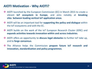 AIOTI
ALLIANCE FOR INTERNET OF THINGS INNOVATION
10
AIOTI Motivation - Why AIOTI?
 AIOTI launched by the European Commission (EC) in March 2015 to create a
vibrant IoT ecosystem in Europe, and aims notably at breaking
silos between leading vertical IoT application areas.
 AIOTI will be an important tool for supporting the policy and dialogue within
the IoT ecosystems and with the EC.
 AIOTI builds on the work of the IoT European Research Cluster (IERC) and
expands activities towards innovation within and across industries.
 AIOTI offers an opportunity to discuss legal obstacles to further IoT take up,
and to forge consensus.
 The Alliance helps the Commission prepare future IoT research and
innovation, standardization and policy programmes.
 