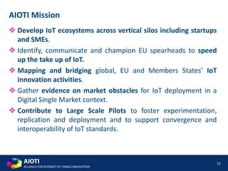 AIOTI
ALLIANCE FOR INTERNET OF THINGS INNOVATION
12
AIOTI Mission
 Develop IoT ecosystems across vertical silos including startups
and SMEs.
 Identify, communicate and champion EU spearheads to speed
up the take up of IoT.
 Mapping and bridging global, EU and Members States’ IoT
innovation activities.
 Gather evidence on market obstacles for IoT deployment in a
Digital Single Market context.
 Contribute to Large Scale Pilots to foster experimentation,
replication and deployment and to support convergence and
interoperability of IoT standards.
 