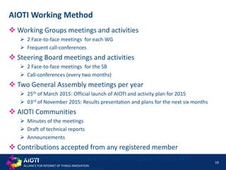 AIOTI
ALLIANCE FOR INTERNET OF THINGS INNOVATION
 Working Groups meetings and activities
 2 Face-to-face meetings for each WG
 Frequent call-conferences
 Steering Board meetings and activities
 2 Face-to-face meetings for the SB
 Call-conferences (every two months)
 Two General Assembly meetings per year
 25th of March 2015: Official launch of AIOTI and activity plan for 2015
 03rd of November 2015: Results presentation and plans for the next six months
 AIOTI Communities
 Minutes of the meetings
 Draft of technical reports
 Announcements
 Contributions accepted from any registered member
 Maximum two representatives per Company in each WG 19
AIOTI Working Method
 