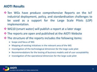 AIOTI
ALLIANCE FOR INTERNET OF THINGS INNOVATION
 Ten WGs have produce comprehensive Reports on the IoT
industrial deployment, policy, and standardisation challenges to
be used as a support for the Large Scale Pilots (LSP)
implementation.
 WG10 (smart water) will publish a report at a later stage
 The reports are open and published at the AIOTI Website
 The structure of the reports includes the following items:
 Scope and focus of WG
 Mapping of existing initiatives in the relevant area of the WG
 Investigation of the technological dimension for the large scale pilot
 Recommendations for the testing of business models and of user acceptability
 Investigation of the operational dimension for the large scale pilot
21
AIOTI Results
 