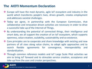 AIOTI
ALLIANCE FOR INTERNET OF THINGS INNOVATION
 Europe will have the most dynamic, agile IoT ecosystem and industry in the
world which transforms people’s lives, drives growth, creates employment
and addresses societal challenges.
 Today we agree, in partnership with the European Commission, that
collaborative and innovation driven activities are necessary in order to drive
a successful take-up of the Internet of Things.
 By understanding the potential of connected things, their intelligence and
smart data, we all support the creation of an IoT ecosystem, which supports
openness, value creation, scalability, sustainability and co-existence.
 Core principles are to cooperate and share knowledge with existing and new
partners of all sizes along value chains, to adopt agile approaches and to
search flexible agreements for convergence, interoperability and
standardisation.
 Through common reference models and IoT Large Scale Pilot activities we
aim to bring IoT forward and to stimulate service creation, acceptance and
take-up from the user and creator perspectives.
7
The AIOTI Momentum Declaration
 