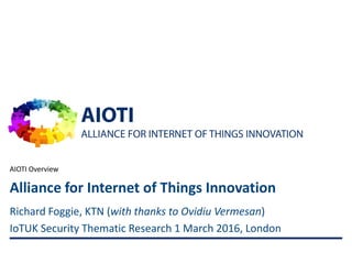 AIOTI
ALLIANCE FOR INTERNET OF THINGS INNOVATION
AIOTI Overview
1
Richard Foggie, KTN (with thanks to Ovidiu Vermesan)
IoTUK Security Thematic Research 1 March 2016, London
Alliance for Internet of Things Innovation
 