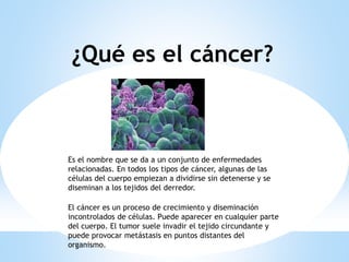 ¿Qué es el cáncer?
Es el nombre que se da a un conjunto de enfermedades
relacionadas. En todos los tipos de cáncer, algunas de las
células del cuerpo empiezan a dividirse sin detenerse y se
diseminan a los tejidos del derredor.
El cáncer es un proceso de crecimiento y diseminación
incontrolados de células. Puede aparecer en cualquier parte
del cuerpo. El tumor suele invadir el tejido circundante y
puede provocar metástasis en puntos distantes del
organismo.