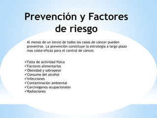 Prevención y Factores
de riesgo
Al menos de un tercio de todos los casos de cáncer pueden
prevenirse. La prevención constituye la estrategia a largo plazo
mas costo-eficaz para el control de cáncer.
Falta de actividad fisica
Factores alimentarios
Obesidad y sobrepeso
Consumo del alcohol
Infecciones
Contaminación ambiental
Carcinógenos ocupacionales
Radiaciones