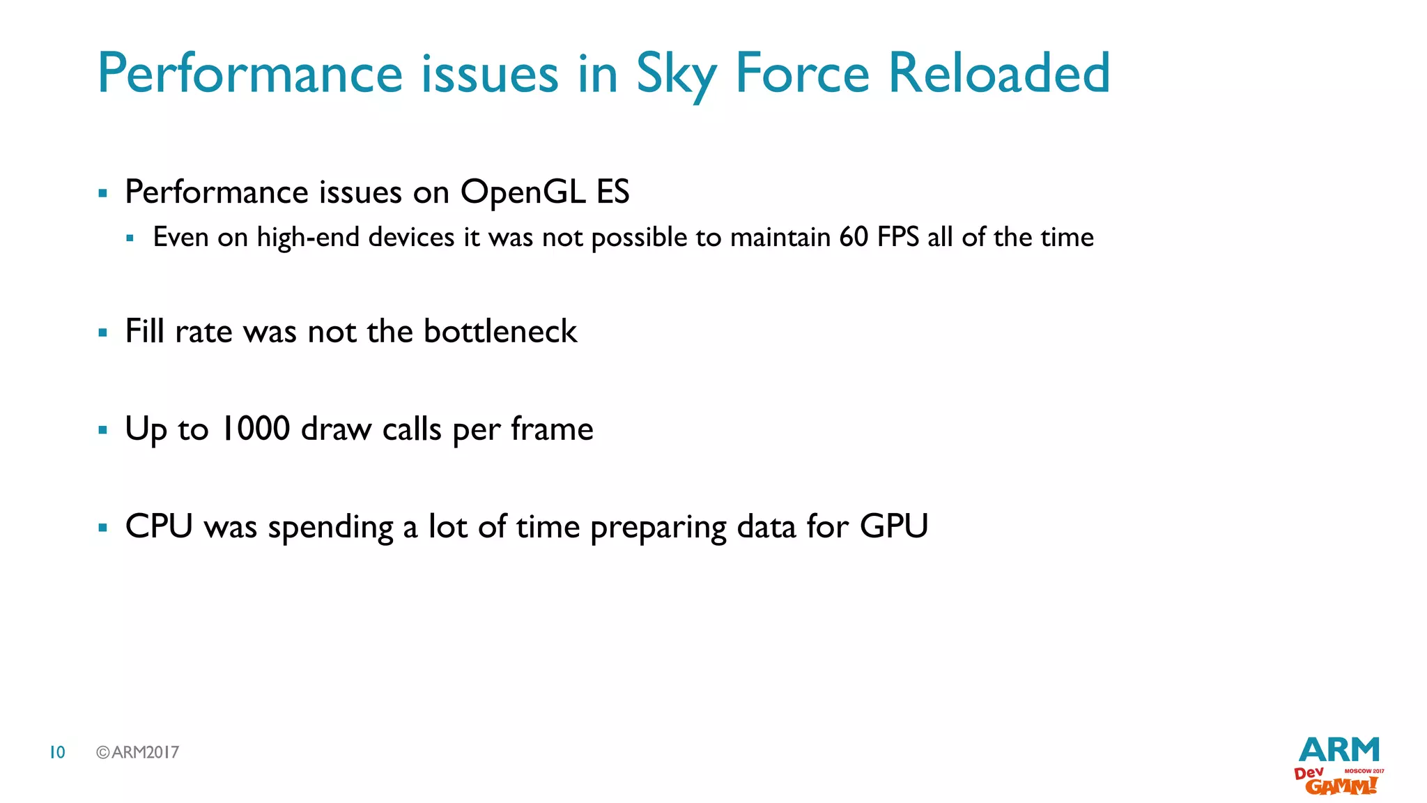 ©ARM201710
Performance issues in Sky Force Reloaded
 Performance issues on OpenGL ES
 Even on high-end devices it was not possible to maintain 60 FPS all of the time
 Fill rate was not the bottleneck
 Up to 1000 draw calls per frame
 CPU was spending a lot of time preparing data for GPU
 