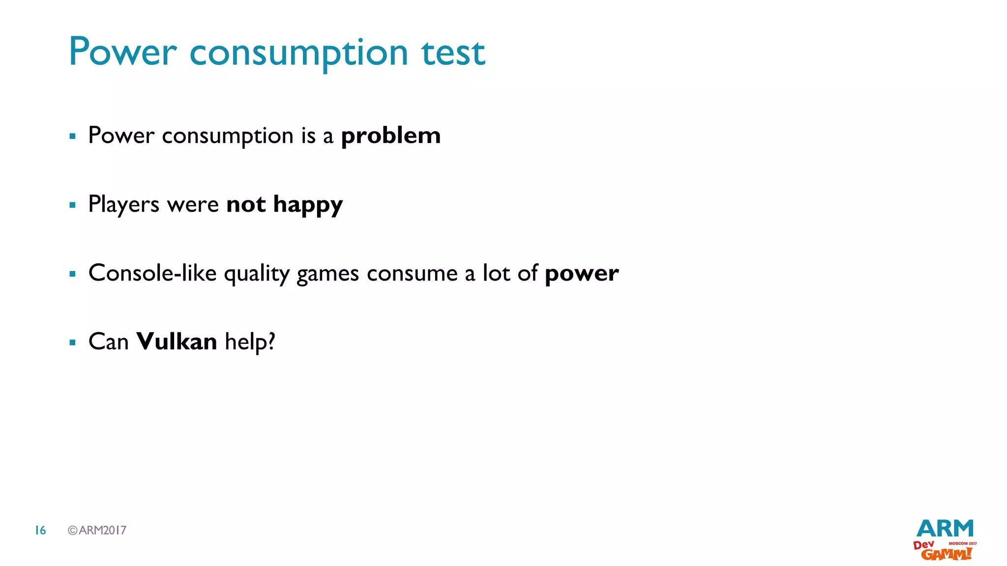 ©ARM201716
Power consumption test
 Power consumption is a problem
 Players were not happy
 Console-like quality games consume a lot of power
 Can Vulkan help?
 