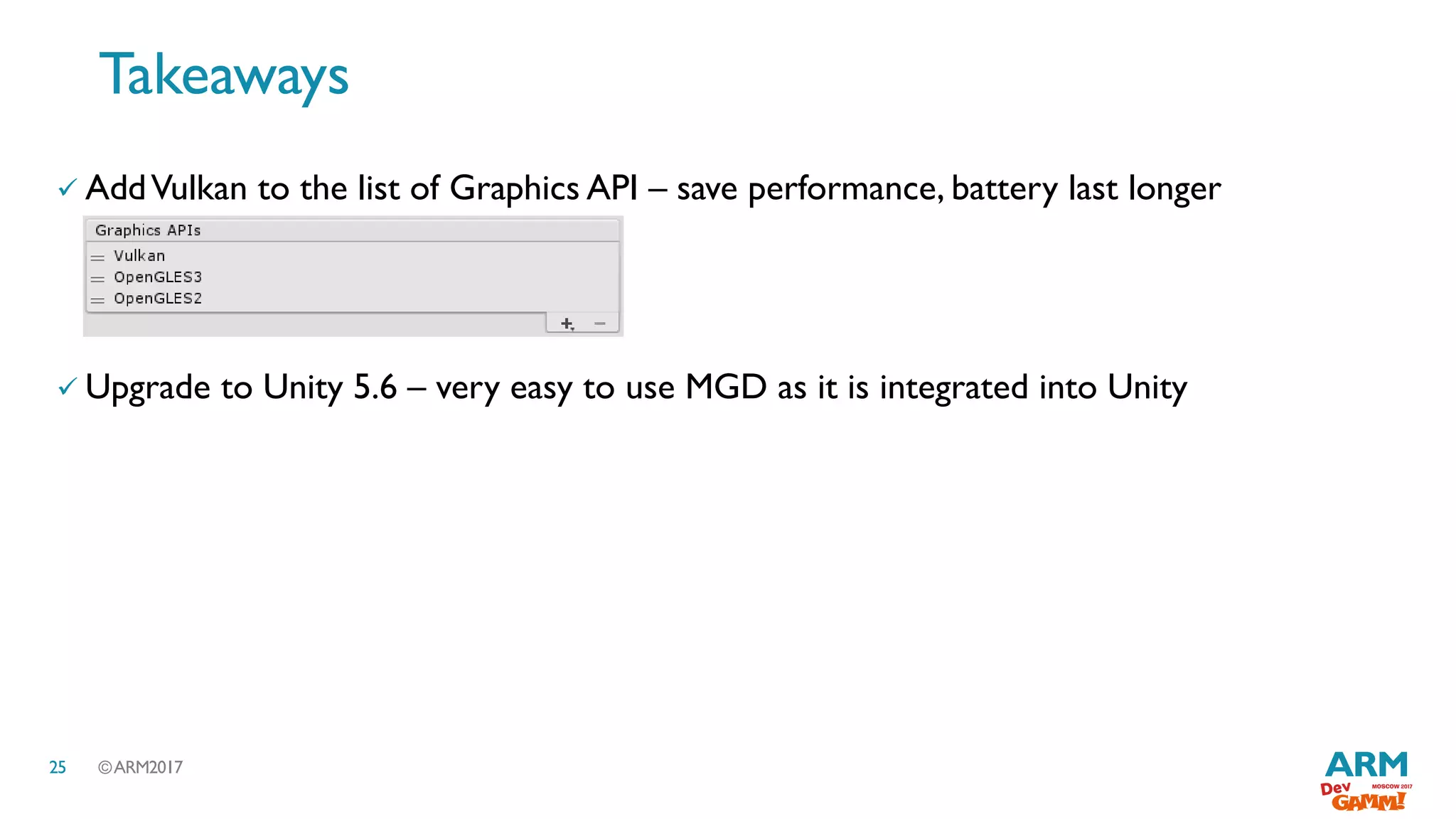 ©ARM201725
 AddVulkan to the list of Graphics API – save performance, battery last longer
 Upgrade to Unity 5.6 – very easy to use MGD as it is integrated into Unity
Takeaways
 