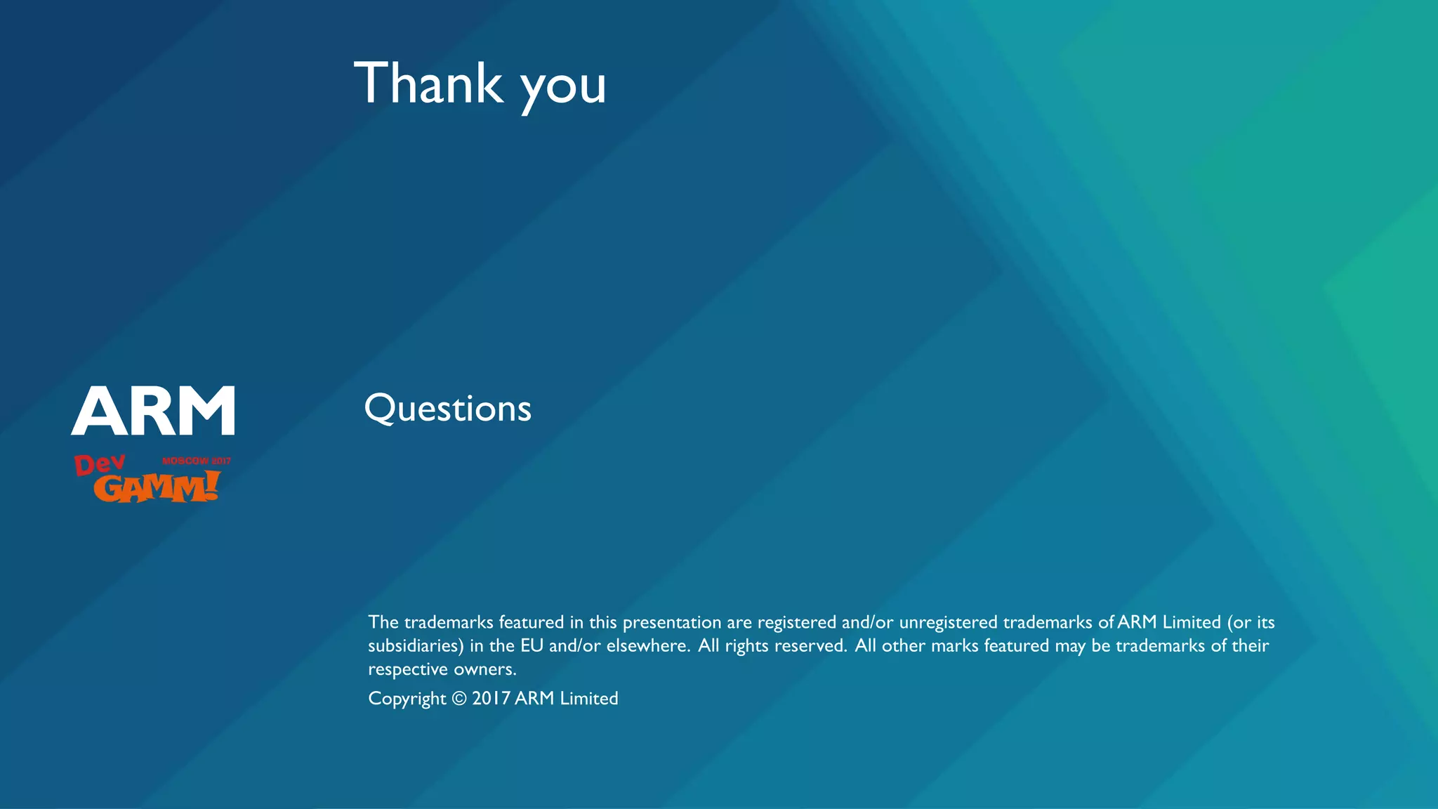 The trademarks featured in this presentation are registered and/or unregistered trademarks of ARM Limited (or its
subsidiaries) in the EU and/or elsewhere. All rights reserved. All other marks featured may be trademarks of their
respective owners.
Copyright © 2017 ARM Limited
Thank you
Questions
 