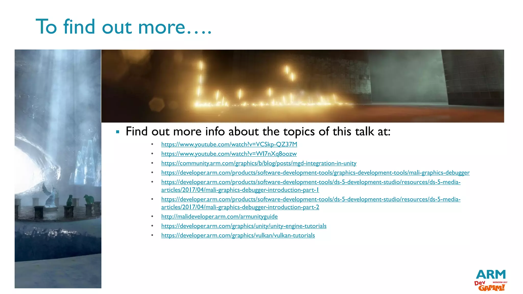 ©ARM201727
 Find out more info about the topics of this talk at:
• https://www.youtube.com/watch?v=VCSkp-QZ37M
• https://www.youtube.com/watch?v=WI7nXq8oozw
• https://community.arm.com/graphics/b/blog/posts/mgd-integration-in-unity
• https://developer.arm.com/products/software-development-tools/graphics-development-tools/mali-graphics-debugger
• https://developer.arm.com/products/software-development-tools/ds-5-development-studio/resources/ds-5-media-
articles/2017/04/mali-graphics-debugger-introduction-part-1
• https://developer.arm.com/products/software-development-tools/ds-5-development-studio/resources/ds-5-media-
articles/2017/04/mali-graphics-debugger-introduction-part-2
• http://malideveloper.arm.com/armunityguide
• https://developer.arm.com/graphics/unity/unity-engine-tutorials
• https://developer.arm.com/graphics/vulkan/vulkan-tutorials
To find out more….
 