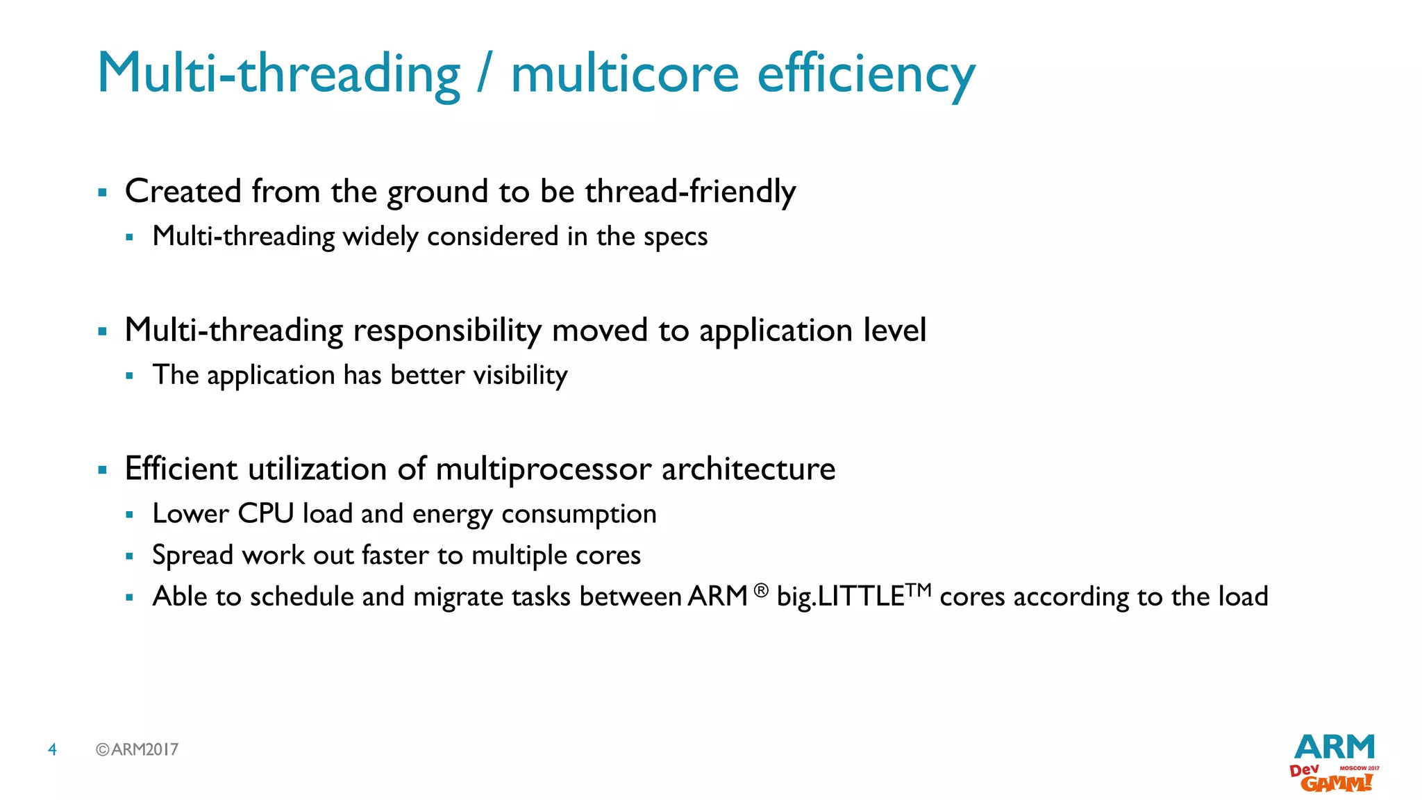 ©ARM20174
Multi-threading / multicore efficiency
 Created from the ground to be thread-friendly
 Multi-threading widely considered in the specs
 Multi-threading responsibility moved to application level
 The application has better visibility
 Efficient utilization of multiprocessor architecture
 Lower CPU load and energy consumption
 Spread work out faster to multiple cores
 Able to schedule and migrate tasks between ARM ® big.LITTLETM cores according to the load
 