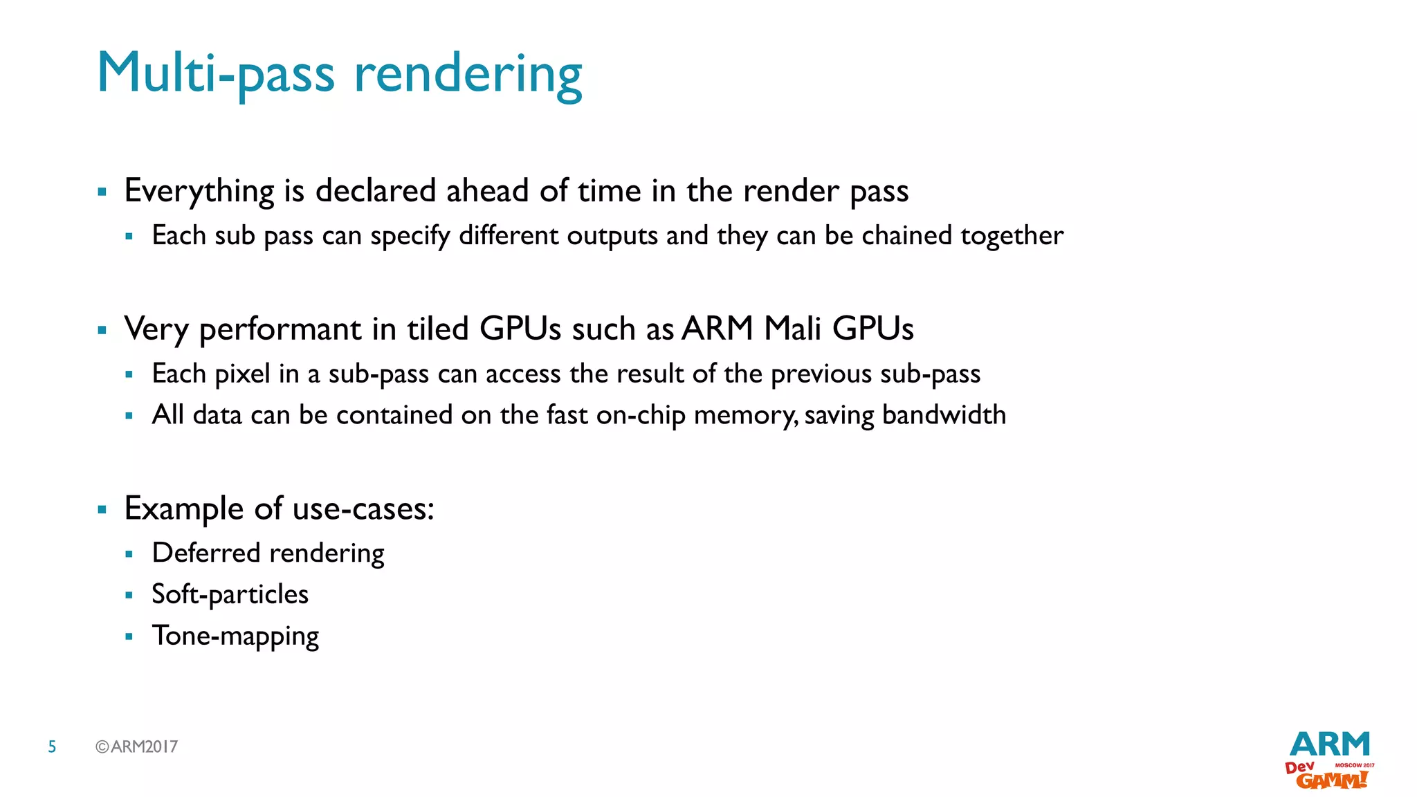©ARM20175
Multi-pass rendering
 Everything is declared ahead of time in the render pass
 Each sub pass can specify different outputs and they can be chained together
 Very performant in tiled GPUs such as ARM Mali GPUs
 Each pixel in a sub-pass can access the result of the previous sub-pass
 All data can be contained on the fast on-chip memory, saving bandwidth
 Example of use-cases:
 Deferred rendering
 Soft-particles
 Tone-mapping
 