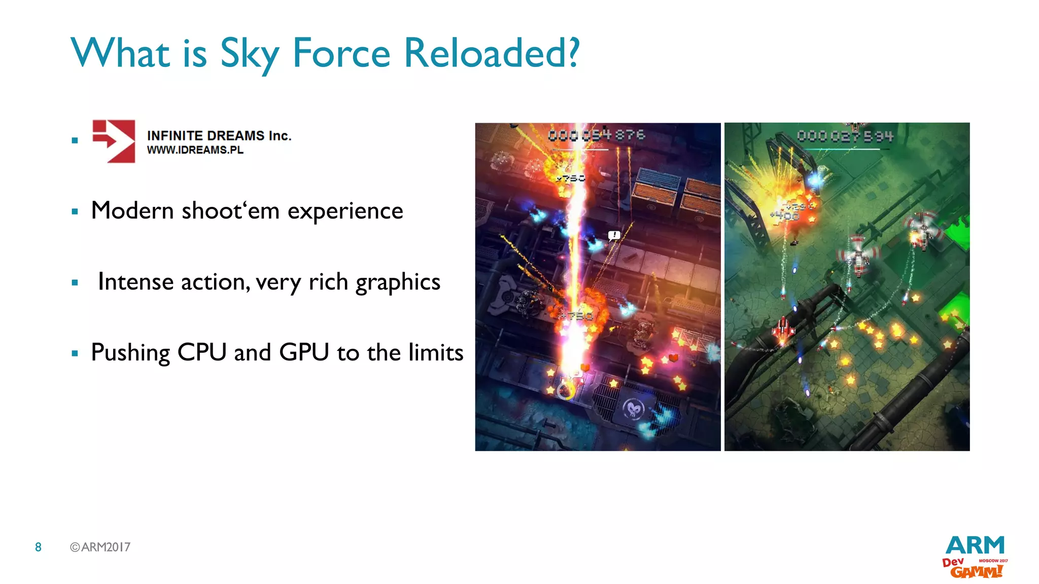 ©ARM20178
What is Sky Force Reloaded?

 Modern shoot‘em experience
 Intense action, very rich graphics
 Pushing CPU and GPU to the limits
 