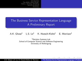 Introduction
                          The BSRL Meta-Model
                        Value / Strategy Modeling
                                 Service Evolution
                                         Summary




         The Business Service Representation Language

                                A Preliminary Report




       A.K. Ghose1            L.S. Le1         K. Hoesch-Klohe1            E. Morrison1
                                   1 Decision Systems Lab
                     School of Computer Science and Software Engineering
                                  University of Wollongong




A.K. Ghose, L.S. Le, K. Hoesch-Klohe, E. Morrison    The Business Service Representation Language A Prelimina
 