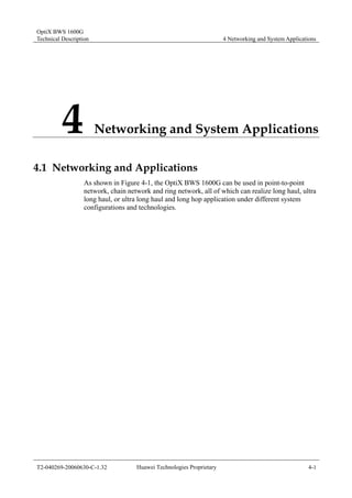 OptiX BWS 1600G 
Technical Description 4 Networking and System Applications 
4 Networking and System Applications 
4.1 Networking and Applications 
As shown in Figure 4-1, the OptiX BWS 1600G can be used in point-to-point 
network, chain network and ring network, all of which can realize long haul, ultra 
long haul, or ultra long haul and long hop application under different system 
configurations and technologies. 
T2-040269-20060630-C-1.32 Huawei Technologies Proprietary 4-1 
 