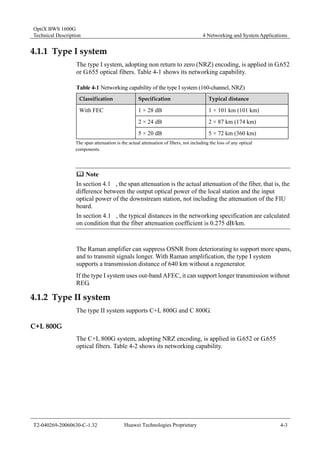 OptiX BWS 1600G 
Technical Description 4 Networking and System Applications 
4.1.1 Type I system 
The type I system, adopting non return to zero (NRZ) encoding, is applied in G.652 
or G.655 optical fibers. Table 4-1 shows its networking capability. 
Table 4-1 Networking capability of the type I system (160-channel, NRZ) 
Classification Specification Typical distance 
1 × 28 dB 1 × 101 km (101 km) 
2 × 24 dB 2 × 87 km (174 km) 
With FEC 
5 × 20 dB 5 × 72 km (360 km) 
The span attenuation is the actual attenuation of fibers, not including the loss of any optical 
components. 
	 Note 
In section 4.1 , the span attenuation is the actual attenuation of the fiber, that is, the 
difference between the output optical power of the local station and the input 
optical power of the downstream station, not including the attenuation of the FIU 
board. 
In section 4.1 , the typical distances in the networking specification are calculated 
on condition that the fiber attenuation coefficient is 0.275 dB/km. 
The Raman amplifier can suppress OSNR from deteriorating to support more spans, 
and to transmit signals longer. With Raman amplification, the type I system 
supports a transmission distance of 640 km without a regenerator. 
If the type I system uses out-band AFEC, it can support longer transmission without 
REG. 
4.1.2 Type II system 
The type II system supports C+L 800G and C 800G. 
C+L 800G 
The C+L 800G system, adopting NRZ encoding, is applied in G.652 or G.655 
optical fibers. Table 4-2 shows its networking capability. 
T2-040269-20060630-C-1.32 Huawei Technologies Proprietary 4-3 
 