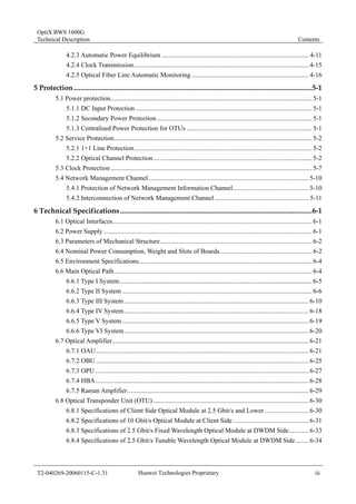 OptiX BWS 1600G 
Technical Description Contents 
4.2.3 Automatic Power Equilibrium ......................................................................................... 4-11 
4.2.4 Clock Transmission.......................................................................................................... 4-15 
4.2.5 Optical Fiber Line Automatic Monitoring ....................................................................... 4-16 
5 Protection.....................................................................................................................................5-1 
5.1 Power protection.......................................................................................................................... 5-1 
5.1.1 DC Input Protection ........................................................................................................... 5-1 
5.1.2 Secondary Power Protection .............................................................................................. 5-1 
5.1.3 Centralised Power Protection for OTUs ............................................................................ 5-1 
5.2 Service Protection........................................................................................................................ 5-2 
5.2.1 1+1 Line Protection............................................................................................................ 5-2 
5.2.2 Optical Channel Protection ................................................................................................ 5-2 
5.3 Clock Protection .......................................................................................................................... 5-7 
5.4 Network Management Channel................................................................................................. 5-10 
5.4.1 Protection of Network Management Information Channel.............................................. 5-10 
5.4.2 Interconnection of Network Management Channel ......................................................... 5-11 
6 Technical Specifications ...........................................................................................................6-1 
6.1 Optical Interfaces......................................................................................................................... 6-1 
6.2 Power Supply .............................................................................................................................. 6-1 
6.3 Parameters of Mechanical Structure............................................................................................ 6-2 
6.4 Nominal Power Consumption, Weight and Slots of Boards........................................................ 6-2 
6.5 Environment Specifications......................................................................................................... 6-4 
6.6 Main Optical Path........................................................................................................................ 6-4 
6.6.1 Type I System..................................................................................................................... 6-5 
6.6.2 Type II System ................................................................................................................... 6-6 
6.6.3 Type III System................................................................................................................ 6-10 
6.6.4 Type IV System................................................................................................................ 6-18 
6.6.5 Type V System ................................................................................................................. 6-19 
6.6.6 Type VI System................................................................................................................ 6-20 
6.7 Optical Amplifier....................................................................................................................... 6-21 
6.7.1 OAU................................................................................................................................. 6-21 
6.7.2 OBU ................................................................................................................................. 6-25 
6.7.3 OPU ................................................................................................................................. 6-27 
6.7.4 HBA ................................................................................................................................. 6-28 
6.7.5 Raman Amplifier.............................................................................................................. 6-29 
6.8 Optical Transponder Unit (OTU) .............................................................................................. 6-30 
6.8.1 Specifications of Client Side Optical Module at 2.5 Gbit/s and Lower........................... 6-30 
6.8.2 Specifications of 10 Gbit/s Optical Module at Client Side .............................................. 6-31 
6.8.3 Specifications of 2.5 Gbit/s Fixed Wavelength Optical Module at DWDM Side............ 6-33 
6.8.4 Specifications of 2.5 Gbit/s Tunable Wavelength Optical Module at DWDM Side........ 6-34 
T2-040269-20060115-C-1.31 Huawei Technologies Proprietary iii 
 