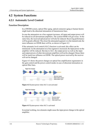 4 Networking and System Applications 
OptiX BWS 1600G 
Technical Description 
4.2 System Functions 
4.2.1 Automatic Level Control 
Function Description 
In a DWDM system, optical fiber aging, optical connector aging or human factors 
might lead to the abnormal attenuation of transmission lines. 
In case the attenuation on a line segment increases, all input and output power will 
be reduced on all downstream amplifiers. The system OSNR will get worse. At the 
same time, the received optical power will also be reduced. Receiving performance 
will be greatly affected. The closer the attenuated segment is to the transmit end, the 
more influence on OSNR there will be, as shown in Figure 4-2. 
If the automatic level control (ALC) function is activated, this effect can be 
minimized. As the attenuation on a line segment is increased, the input power on the 
amplifier will be reduced. But due to ALC, the output power as well as the input 
and output powers of other downstream amplifiers will not be changed. Hence there 
will be much less influence on OSNR. The optical power received by the receiver 
will not be changed. 
Figure 4-3 shows the power changes on optical line amplification regenerators in 
the gain control and the power control modes in case of abnormal attenuation on 
optical fiber lines. 
High line losses 
OAU OAU OAU OAU 
Normal output 
Attenuated output 
Attenuated input 
Figure 4-2 System power when ALC is not activated 
High line losses 
OAU OAU OAU OAU 
Normal output 
Normal input 
Attenuated input 
Figure 4-3 System power when ALC is activated 
In normal working, two elements might cause the input power change in the optical 
amplifier: 
4-8 Huawei Technologies Proprietary T2-040269-20060630-C-1.32 
 