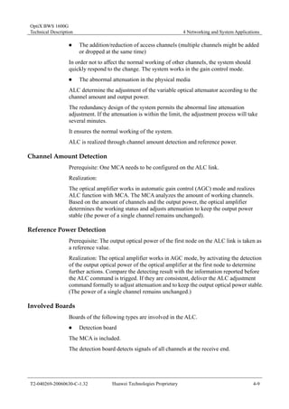 OptiX BWS 1600G 
Technical Description 4 Networking and System Applications 
„ The addition/reduction of access channels (multiple channels might be added 
or dropped at the same time) 
In order not to affect the normal working of other channels, the system should 
quickly respond to the change. The system works in the gain control mode. 
„ The abnormal attenuation in the physical media 
ALC determine the adjustment of the variable optical attenuator according to the 
channel amount and output power. 
The redundancy design of the system permits the abnormal line attenuation 
adjustment. If the attenuation is within the limit, the adjustment process will take 
several minutes. 
It ensures the normal working of the system. 
ALC is realized through channel amount detection and reference power. 
Channel Amount Detection 
Prerequisite: One MCA needs to be configured on the ALC link. 
Realization: 
The optical amplifier works in automatic gain control (AGC) mode and realizes 
ALC function with MCA. The MCA analyzes the amount of working channels. 
Based on the amount of channels and the output power, the optical amplifier 
determines the working status and adjusts attenuation to keep the output power 
stable (the power of a single channel remains unchanged). 
Reference Power Detection 
Prerequisite: The output optical power of the first node on the ALC link is taken as 
a reference value. 
Realization: The optical amplifier works in AGC mode, by activating the detection 
of the output optical power of the optical amplifier at the first node to determine 
further actions. Compare the detecting result with the information reported before 
the ALC command is trigged. If they are consistent, deliver the ALC adjustment 
command formally to adjust attenuation and to keep the output optical power stable. 
(The power of a single channel remains unchanged.) 
Involved Boards 
Boards of the following types are involved in the ALC. 
„ Detection board 
The MCA is included. 
The detection board detects signals of all channels at the receive end. 
T2-040269-20060630-C-1.32 Huawei Technologies Proprietary 4-9 
 