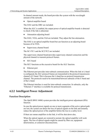 4 Networking and System Applications 
OptiX BWS 1600G 
Technical Description 
In channel amount mode, the board provides the system with the wavelength 
amount of the network. 
„ Optical amplifier board 
The OAU and the OBU are included. 
When the ALC is enabled, the output power of optical amplifier boards is detected 
to check if the link is abnormal. 
„ Attenuation adjusting board 
The OAU, VOA, and the VA4 are included. They adjust the line attenuation. 
The OAU is an optical amplifier board but can function as an adjusting board 
because of its VOA. 
„ Supervisory channel board 
The SC1/TC1 and the SC2/TC2 are included. 
The supervisory channel board provides supervisory channel connection and the 
physical channel to transmit protocol frames. 
„ SCC board 
The SCC functions as the executive board for the ALC function. 
„ Ethernet port 
The Ethernet port provides inter-subrack communication. When the link in L-band 
is configured, the ALC protocol frames are transmitted in the protocol transmission 
channel of C-band. This is because the L-band has no protocol transmission 
channel. The protocols need to be transmitted between subracks of the C-band and 
of the L-band. 
The Ethernet interface is used for inter-subrack connection. In subracks, only the 
"Ethernet 2" interface is available for protocol transmission. 
4.2.2 Intelligent Power Adjustment 
Function Description 
The OptiX BWS 1600G system provides the intelligent power adjustment (IPA) 
function. 
In case the optical power signals on one or more segments of the active optical path 
are lost, the system can detect the loss of optical signals on the link and instantly 
reduce the optical power of the amplifier before the loss to a safety level. 
If there are raman amplifiers in the link, it will be shut down also. 
When the optical signals are restored to normal, the optical amplifier will work 
again. The loss of optical signals might be caused by fiber cut, equipment 
deterioration, or connector disconnections. 
4-10 Huawei Technologies Proprietary T2-040269-20060630-C-1.32 
 